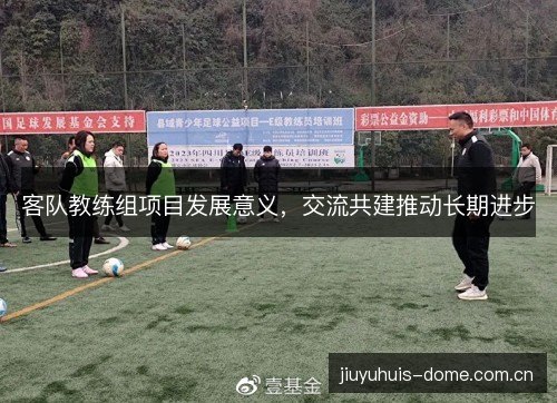 客队教练组项目发展意义，交流共建推动长期进步
