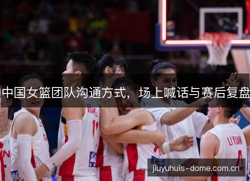 中国女篮团队沟通方式,场上喊话与赛后复盘 中国女篮团队沟通方式,场上喊话与赛后复盘